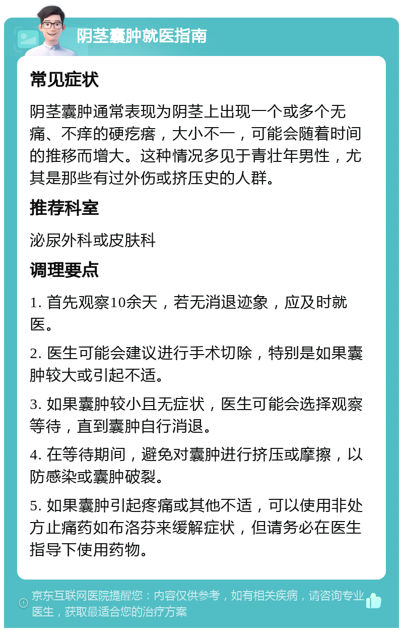 阴茎囊肿就医指南 常见症状 阴茎囊肿通常表现为阴茎上出现一个或多个无痛、不痒的硬疙瘩，大小不一，可能会随着时间的推移而增大。这种情况多见于青壮年男性，尤其是那些有过外伤或挤压史的人群。 推荐科室 泌尿外科或皮肤科 调理要点 1. 首先观察10余天，若无消退迹象，应及时就医。 2. 医生可能会建议进行手术切除，特别是如果囊肿较大或引起不适。 3. 如果囊肿较小且无症状，医生可能会选择观察等待，直到囊肿自行消退。 4. 在等待期间，避免对囊肿进行挤压或摩擦，以防感染或囊肿破裂。 5. 如果囊肿引起疼痛或其他不适，可以使用非处方止痛药如布洛芬来缓解症状，但请务必在医生指导下使用药物。