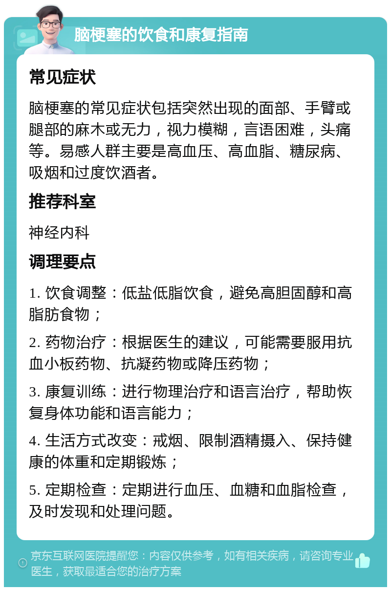 脑梗塞的饮食和康复指南 常见症状 脑梗塞的常见症状包括突然出现的面部、手臂或腿部的麻木或无力，视力模糊，言语困难，头痛等。易感人群主要是高血压、高血脂、糖尿病、吸烟和过度饮酒者。 推荐科室 神经内科 调理要点 1. 饮食调整：低盐低脂饮食，避免高胆固醇和高脂肪食物； 2. 药物治疗：根据医生的建议，可能需要服用抗血小板药物、抗凝药物或降压药物； 3. 康复训练：进行物理治疗和语言治疗，帮助恢复身体功能和语言能力； 4. 生活方式改变：戒烟、限制酒精摄入、保持健康的体重和定期锻炼； 5. 定期检查：定期进行血压、血糖和血脂检查，及时发现和处理问题。