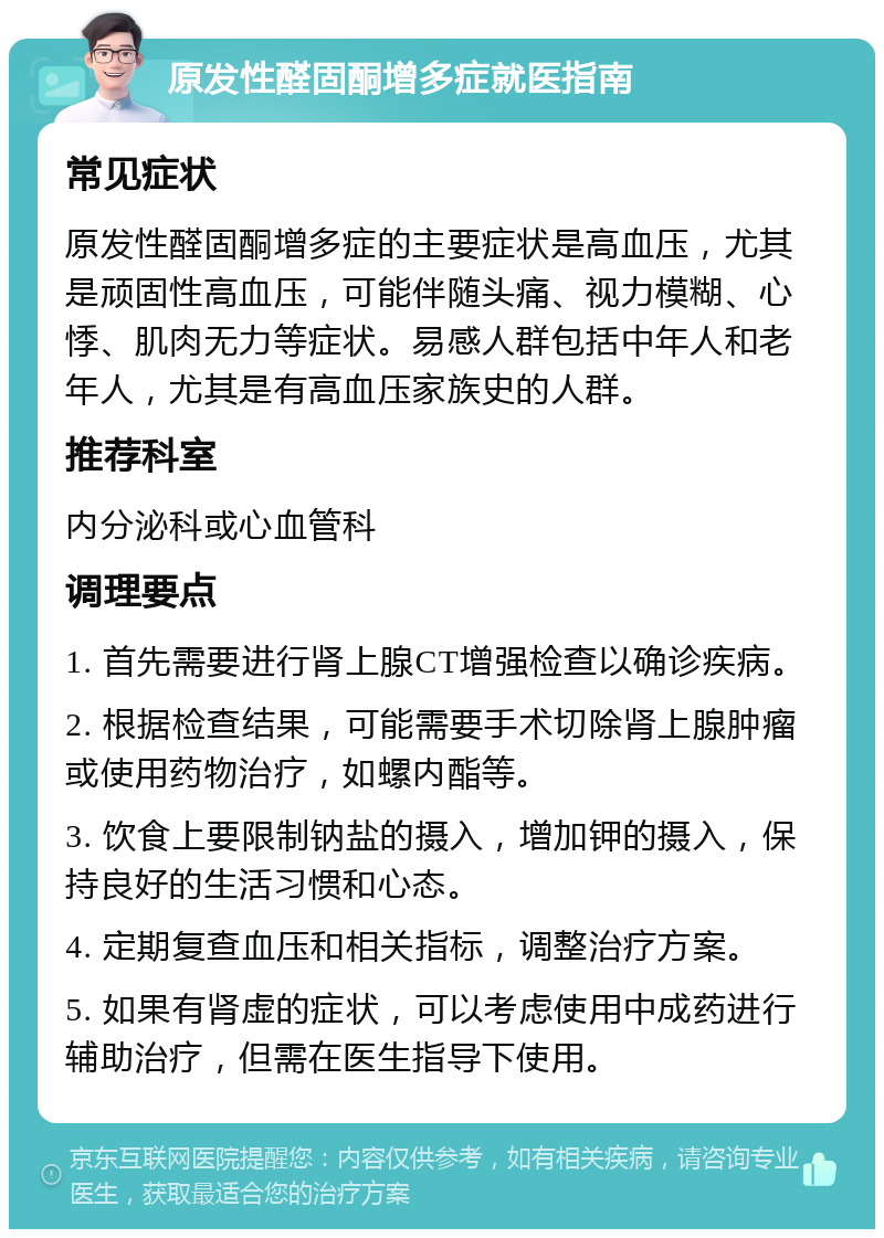 原发性醛固酮增多症就医指南 常见症状 原发性醛固酮增多症的主要症状是高血压，尤其是顽固性高血压，可能伴随头痛、视力模糊、心悸、肌肉无力等症状。易感人群包括中年人和老年人，尤其是有高血压家族史的人群。 推荐科室 内分泌科或心血管科 调理要点 1. 首先需要进行肾上腺CT增强检查以确诊疾病。 2. 根据检查结果，可能需要手术切除肾上腺肿瘤或使用药物治疗，如螺内酯等。 3. 饮食上要限制钠盐的摄入，增加钾的摄入，保持良好的生活习惯和心态。 4. 定期复查血压和相关指标，调整治疗方案。 5. 如果有肾虚的症状，可以考虑使用中成药进行辅助治疗，但需在医生指导下使用。