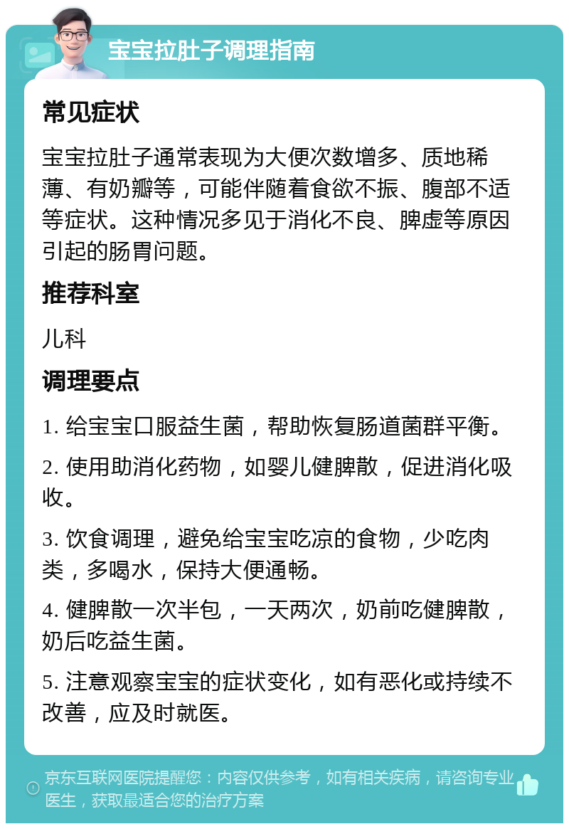 宝宝拉肚子调理指南 常见症状 宝宝拉肚子通常表现为大便次数增多、质地稀薄、有奶瓣等，可能伴随着食欲不振、腹部不适等症状。这种情况多见于消化不良、脾虚等原因引起的肠胃问题。 推荐科室 儿科 调理要点 1. 给宝宝口服益生菌，帮助恢复肠道菌群平衡。 2. 使用助消化药物，如婴儿健脾散，促进消化吸收。 3. 饮食调理，避免给宝宝吃凉的食物，少吃肉类，多喝水，保持大便通畅。 4. 健脾散一次半包，一天两次，奶前吃健脾散，奶后吃益生菌。 5. 注意观察宝宝的症状变化，如有恶化或持续不改善，应及时就医。