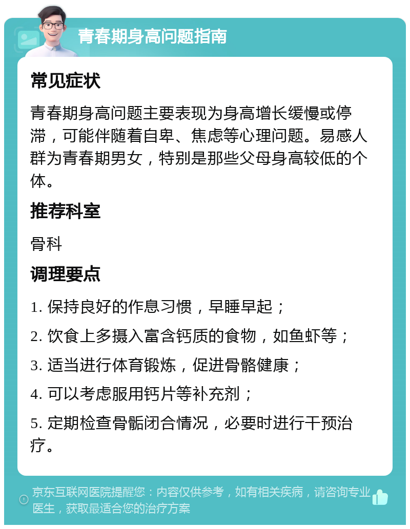 青春期身高问题指南 常见症状 青春期身高问题主要表现为身高增长缓慢或停滞，可能伴随着自卑、焦虑等心理问题。易感人群为青春期男女，特别是那些父母身高较低的个体。 推荐科室 骨科 调理要点 1. 保持良好的作息习惯，早睡早起； 2. 饮食上多摄入富含钙质的食物，如鱼虾等； 3. 适当进行体育锻炼，促进骨骼健康； 4. 可以考虑服用钙片等补充剂； 5. 定期检查骨骺闭合情况，必要时进行干预治疗。