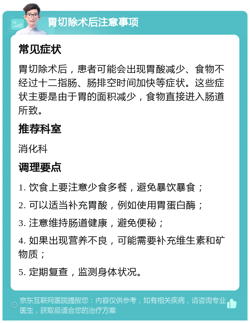 胃切除术后注意事项 常见症状 胃切除术后，患者可能会出现胃酸减少、食物不经过十二指肠、肠排空时间加快等症状。这些症状主要是由于胃的面积减少，食物直接进入肠道所致。 推荐科室 消化科 调理要点 1. 饮食上要注意少食多餐，避免暴饮暴食； 2. 可以适当补充胃酸，例如使用胃蛋白酶； 3. 注意维持肠道健康，避免便秘； 4. 如果出现营养不良，可能需要补充维生素和矿物质； 5. 定期复查，监测身体状况。