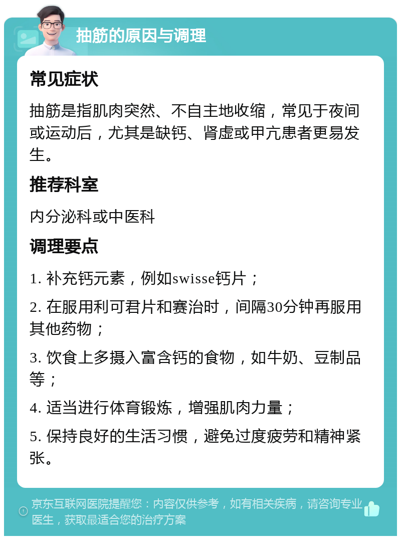 抽筋的原因与调理 常见症状 抽筋是指肌肉突然、不自主地收缩，常见于夜间或运动后，尤其是缺钙、肾虚或甲亢患者更易发生。 推荐科室 内分泌科或中医科 调理要点 1. 补充钙元素，例如swisse钙片； 2. 在服用利可君片和赛治时，间隔30分钟再服用其他药物； 3. 饮食上多摄入富含钙的食物，如牛奶、豆制品等； 4. 适当进行体育锻炼，增强肌肉力量； 5. 保持良好的生活习惯，避免过度疲劳和精神紧张。