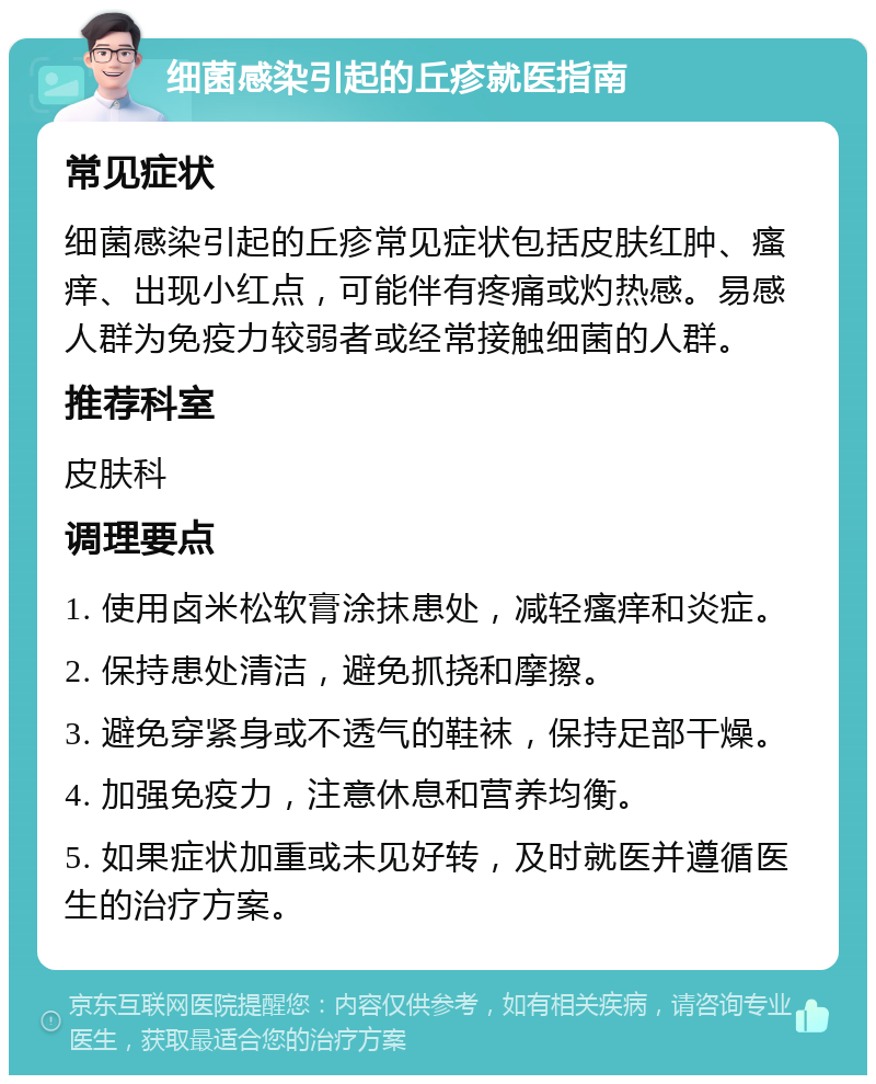 细菌感染引起的丘疹就医指南 常见症状 细菌感染引起的丘疹常见症状包括皮肤红肿、瘙痒、出现小红点，可能伴有疼痛或灼热感。易感人群为免疫力较弱者或经常接触细菌的人群。 推荐科室 皮肤科 调理要点 1. 使用卤米松软膏涂抹患处，减轻瘙痒和炎症。 2. 保持患处清洁，避免抓挠和摩擦。 3. 避免穿紧身或不透气的鞋袜，保持足部干燥。 4. 加强免疫力，注意休息和营养均衡。 5. 如果症状加重或未见好转，及时就医并遵循医生的治疗方案。