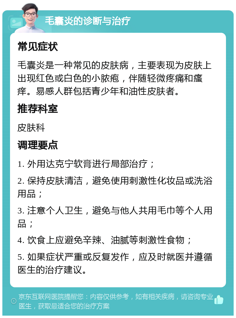 毛囊炎的诊断与治疗 常见症状 毛囊炎是一种常见的皮肤病，主要表现为皮肤上出现红色或白色的小脓疱，伴随轻微疼痛和瘙痒。易感人群包括青少年和油性皮肤者。 推荐科室 皮肤科 调理要点 1. 外用达克宁软膏进行局部治疗； 2. 保持皮肤清洁，避免使用刺激性化妆品或洗浴用品； 3. 注意个人卫生，避免与他人共用毛巾等个人用品； 4. 饮食上应避免辛辣、油腻等刺激性食物； 5. 如果症状严重或反复发作，应及时就医并遵循医生的治疗建议。