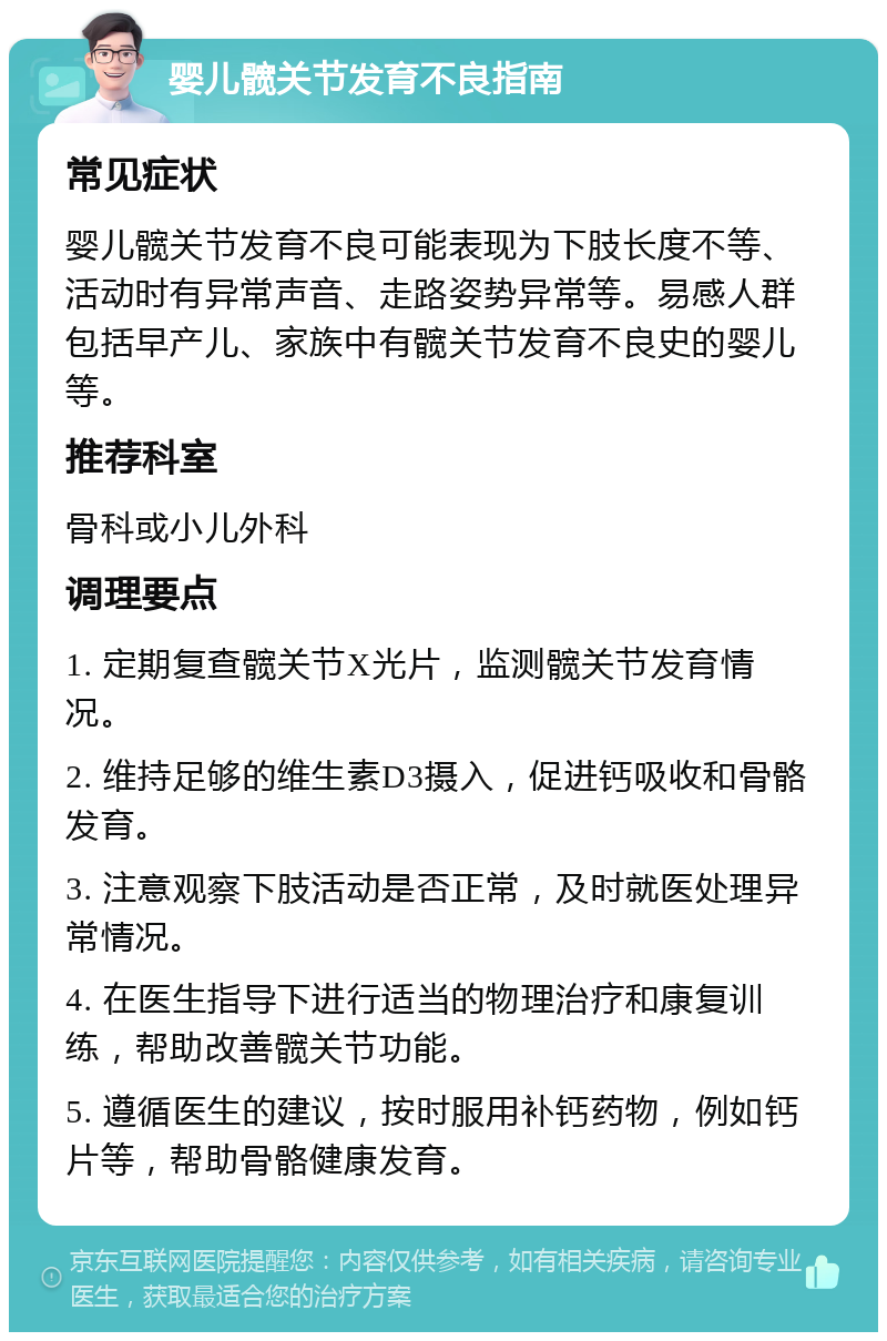 婴儿髋关节发育不良指南 常见症状 婴儿髋关节发育不良可能表现为下肢长度不等、活动时有异常声音、走路姿势异常等。易感人群包括早产儿、家族中有髋关节发育不良史的婴儿等。 推荐科室 骨科或小儿外科 调理要点 1. 定期复查髋关节X光片，监测髋关节发育情况。 2. 维持足够的维生素D3摄入，促进钙吸收和骨骼发育。 3. 注意观察下肢活动是否正常，及时就医处理异常情况。 4. 在医生指导下进行适当的物理治疗和康复训练，帮助改善髋关节功能。 5. 遵循医生的建议，按时服用补钙药物，例如钙片等，帮助骨骼健康发育。