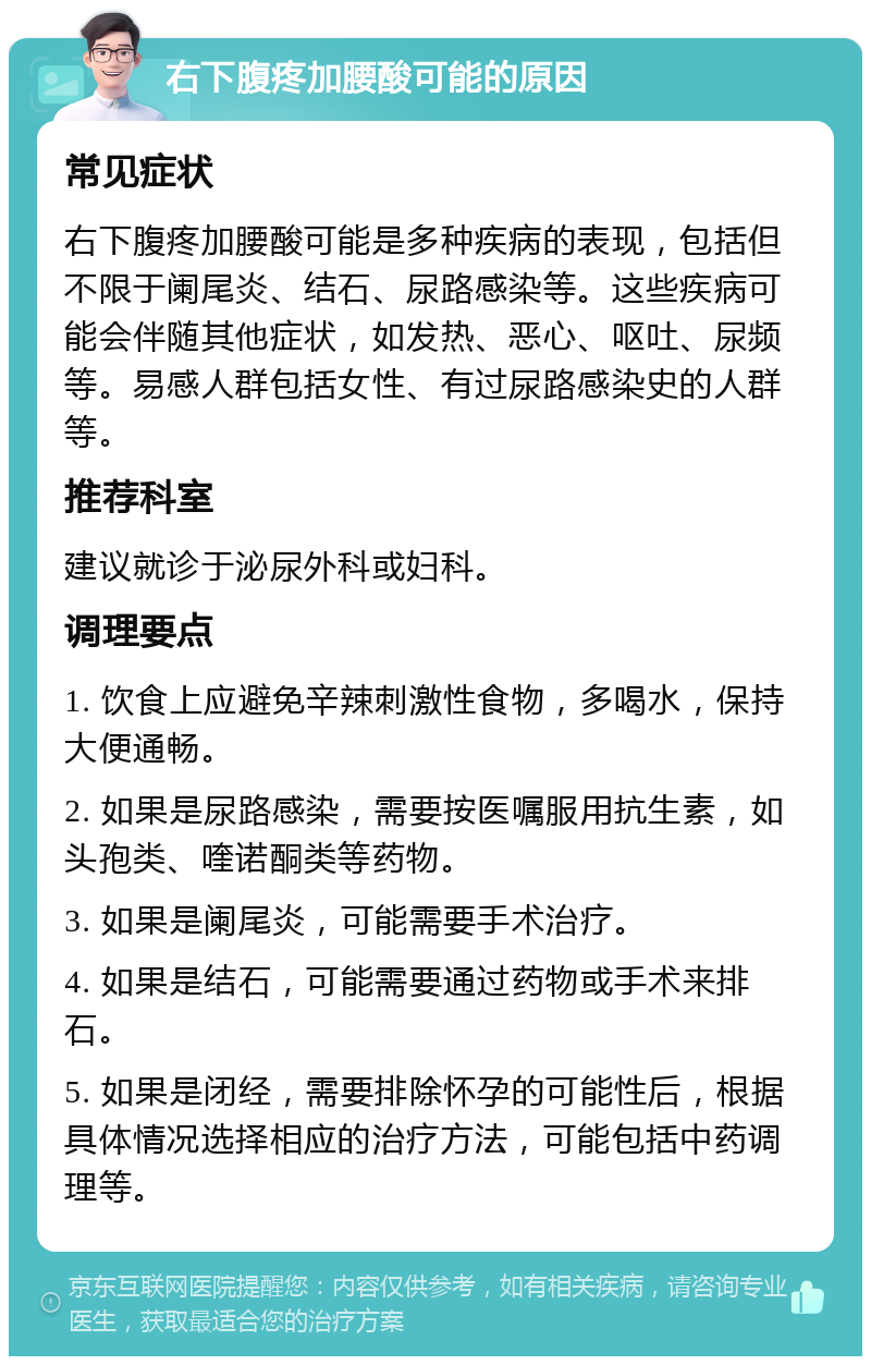 右下腹疼加腰酸可能的原因 常见症状 右下腹疼加腰酸可能是多种疾病的表现，包括但不限于阑尾炎、结石、尿路感染等。这些疾病可能会伴随其他症状，如发热、恶心、呕吐、尿频等。易感人群包括女性、有过尿路感染史的人群等。 推荐科室 建议就诊于泌尿外科或妇科。 调理要点 1. 饮食上应避免辛辣刺激性食物，多喝水，保持大便通畅。 2. 如果是尿路感染，需要按医嘱服用抗生素，如头孢类、喹诺酮类等药物。 3. 如果是阑尾炎，可能需要手术治疗。 4. 如果是结石，可能需要通过药物或手术来排石。 5. 如果是闭经，需要排除怀孕的可能性后，根据具体情况选择相应的治疗方法，可能包括中药调理等。