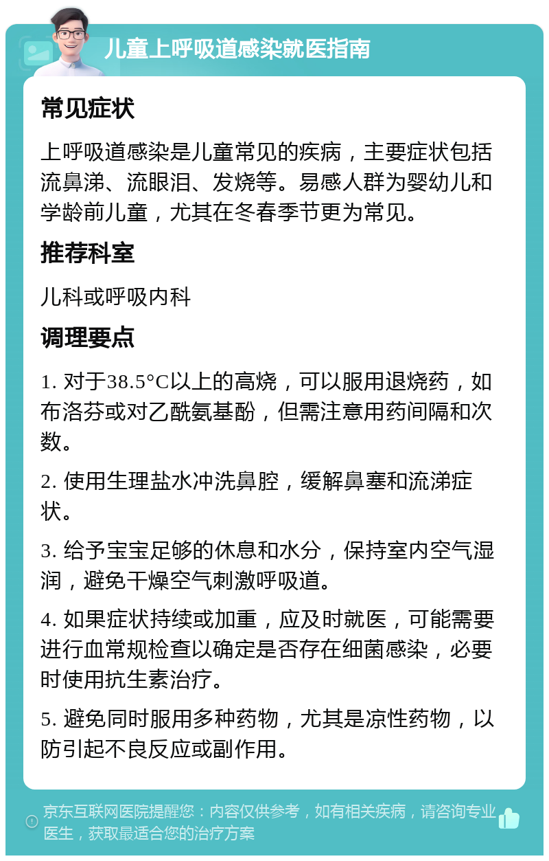 儿童上呼吸道感染就医指南 常见症状 上呼吸道感染是儿童常见的疾病，主要症状包括流鼻涕、流眼泪、发烧等。易感人群为婴幼儿和学龄前儿童，尤其在冬春季节更为常见。 推荐科室 儿科或呼吸内科 调理要点 1. 对于38.5°C以上的高烧，可以服用退烧药，如布洛芬或对乙酰氨基酚，但需注意用药间隔和次数。 2. 使用生理盐水冲洗鼻腔，缓解鼻塞和流涕症状。 3. 给予宝宝足够的休息和水分，保持室内空气湿润，避免干燥空气刺激呼吸道。 4. 如果症状持续或加重，应及时就医，可能需要进行血常规检查以确定是否存在细菌感染，必要时使用抗生素治疗。 5. 避免同时服用多种药物，尤其是凉性药物，以防引起不良反应或副作用。