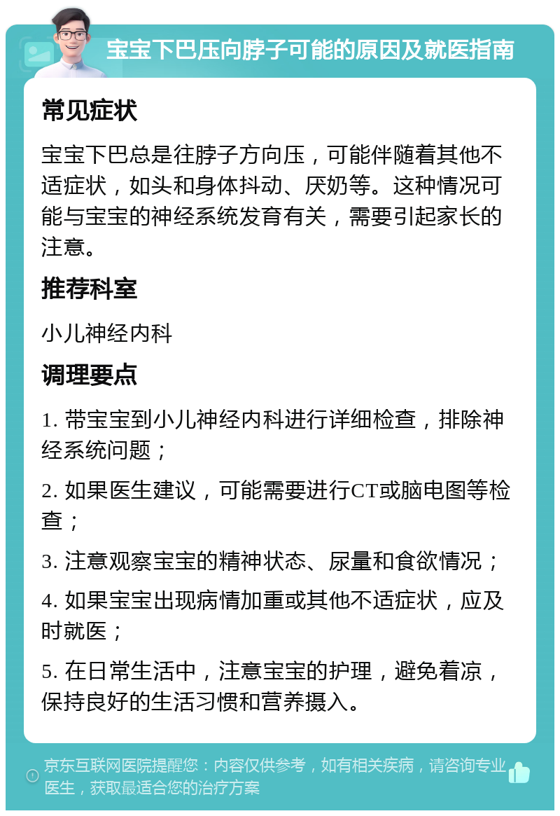 宝宝下巴压向脖子可能的原因及就医指南 常见症状 宝宝下巴总是往脖子方向压，可能伴随着其他不适症状，如头和身体抖动、厌奶等。这种情况可能与宝宝的神经系统发育有关，需要引起家长的注意。 推荐科室 小儿神经内科 调理要点 1. 带宝宝到小儿神经内科进行详细检查，排除神经系统问题； 2. 如果医生建议，可能需要进行CT或脑电图等检查； 3. 注意观察宝宝的精神状态、尿量和食欲情况； 4. 如果宝宝出现病情加重或其他不适症状，应及时就医； 5. 在日常生活中，注意宝宝的护理，避免着凉，保持良好的生活习惯和营养摄入。