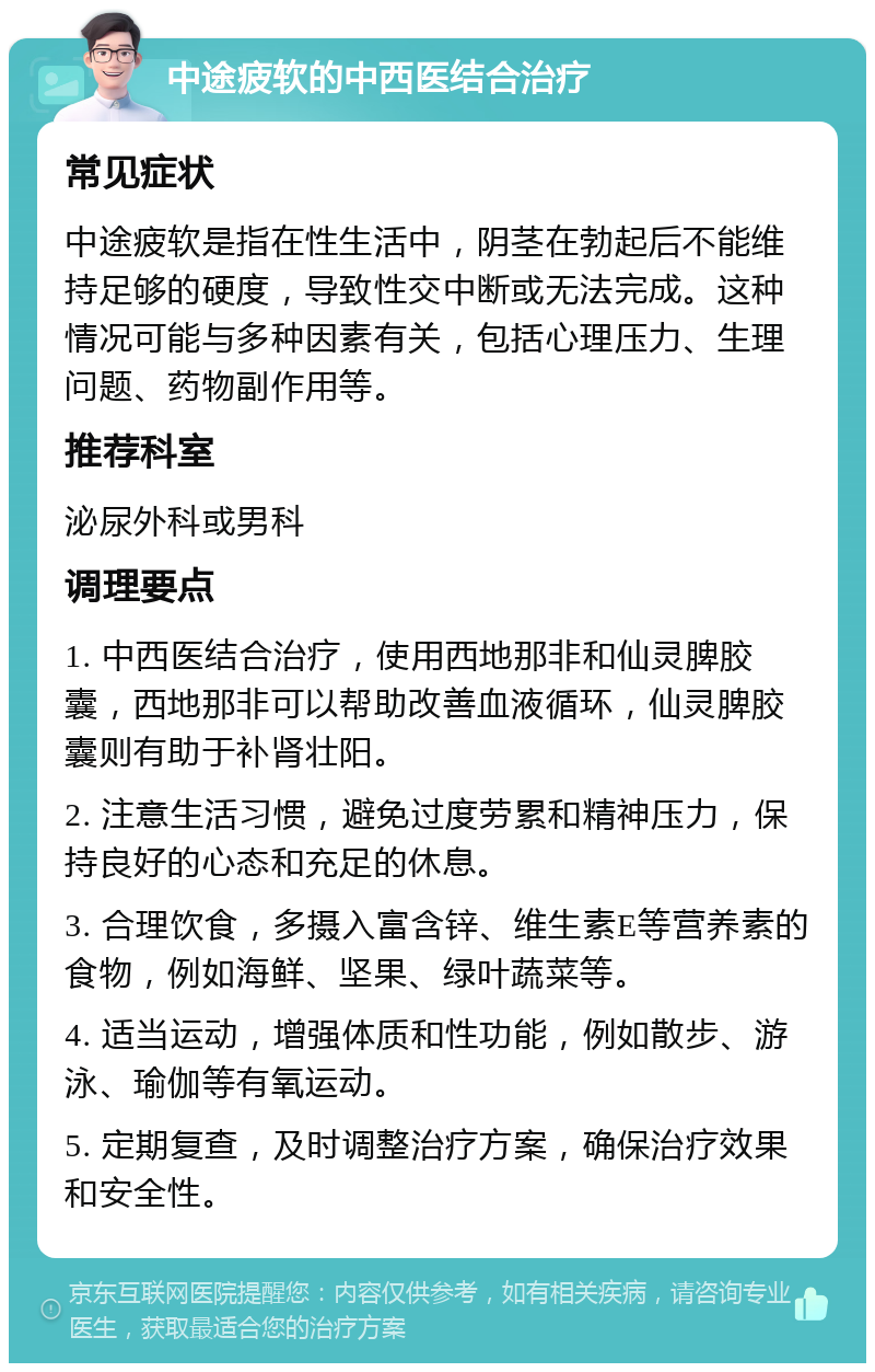 中途疲软的中西医结合治疗 常见症状 中途疲软是指在性生活中，阴茎在勃起后不能维持足够的硬度，导致性交中断或无法完成。这种情况可能与多种因素有关，包括心理压力、生理问题、药物副作用等。 推荐科室 泌尿外科或男科 调理要点 1. 中西医结合治疗，使用西地那非和仙灵脾胶囊，西地那非可以帮助改善血液循环，仙灵脾胶囊则有助于补肾壮阳。 2. 注意生活习惯，避免过度劳累和精神压力，保持良好的心态和充足的休息。 3. 合理饮食，多摄入富含锌、维生素E等营养素的食物，例如海鲜、坚果、绿叶蔬菜等。 4. 适当运动，增强体质和性功能，例如散步、游泳、瑜伽等有氧运动。 5. 定期复查，及时调整治疗方案，确保治疗效果和安全性。