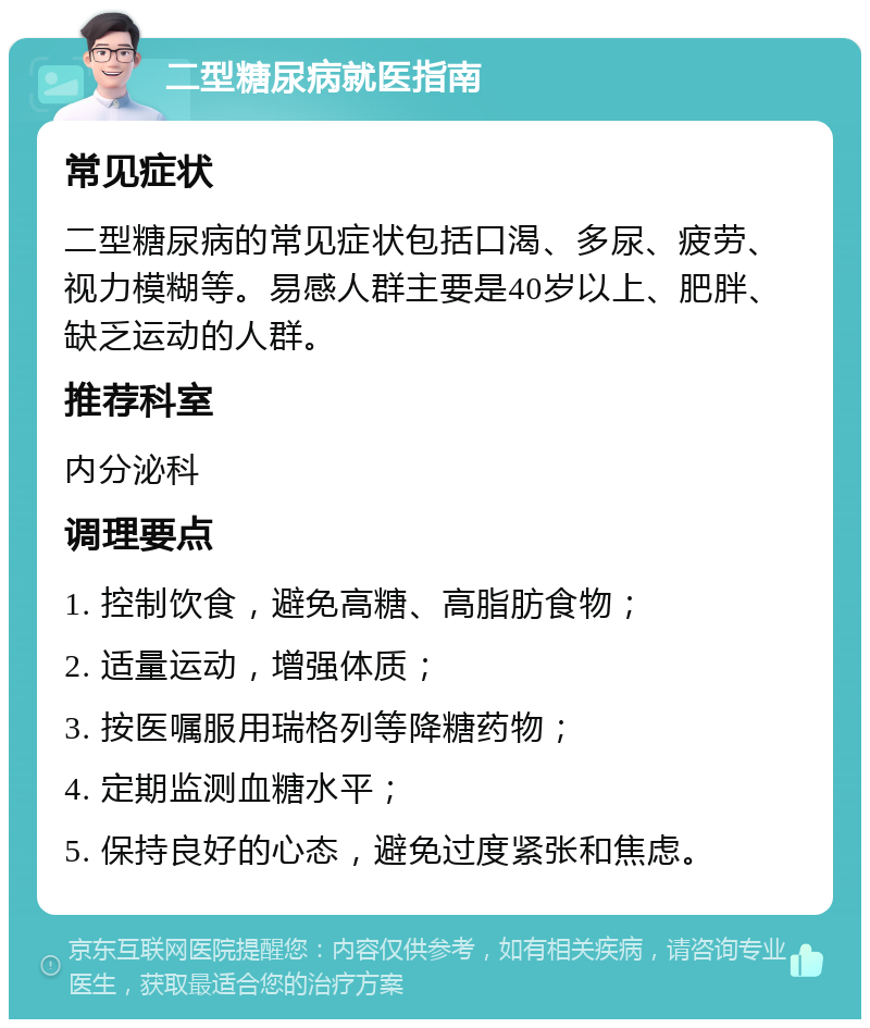 二型糖尿病就医指南 常见症状 二型糖尿病的常见症状包括口渴、多尿、疲劳、视力模糊等。易感人群主要是40岁以上、肥胖、缺乏运动的人群。 推荐科室 内分泌科 调理要点 1. 控制饮食，避免高糖、高脂肪食物； 2. 适量运动，增强体质； 3. 按医嘱服用瑞格列等降糖药物； 4. 定期监测血糖水平； 5. 保持良好的心态，避免过度紧张和焦虑。