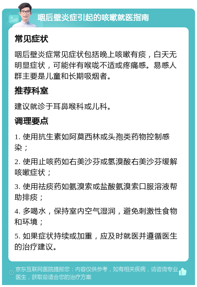 咽后壁炎症引起的咳嗽就医指南 常见症状 咽后壁炎症常见症状包括晚上咳嗽有痰，白天无明显症状，可能伴有喉咙不适或疼痛感。易感人群主要是儿童和长期吸烟者。 推荐科室 建议就诊于耳鼻喉科或儿科。 调理要点 1. 使用抗生素如阿莫西林或头孢类药物控制感染； 2. 使用止咳药如右美沙芬或氢溴酸右美沙芬缓解咳嗽症状； 3. 使用祛痰药如氨溴索或盐酸氨溴索口服溶液帮助排痰； 4. 多喝水，保持室内空气湿润，避免刺激性食物和环境； 5. 如果症状持续或加重，应及时就医并遵循医生的治疗建议。