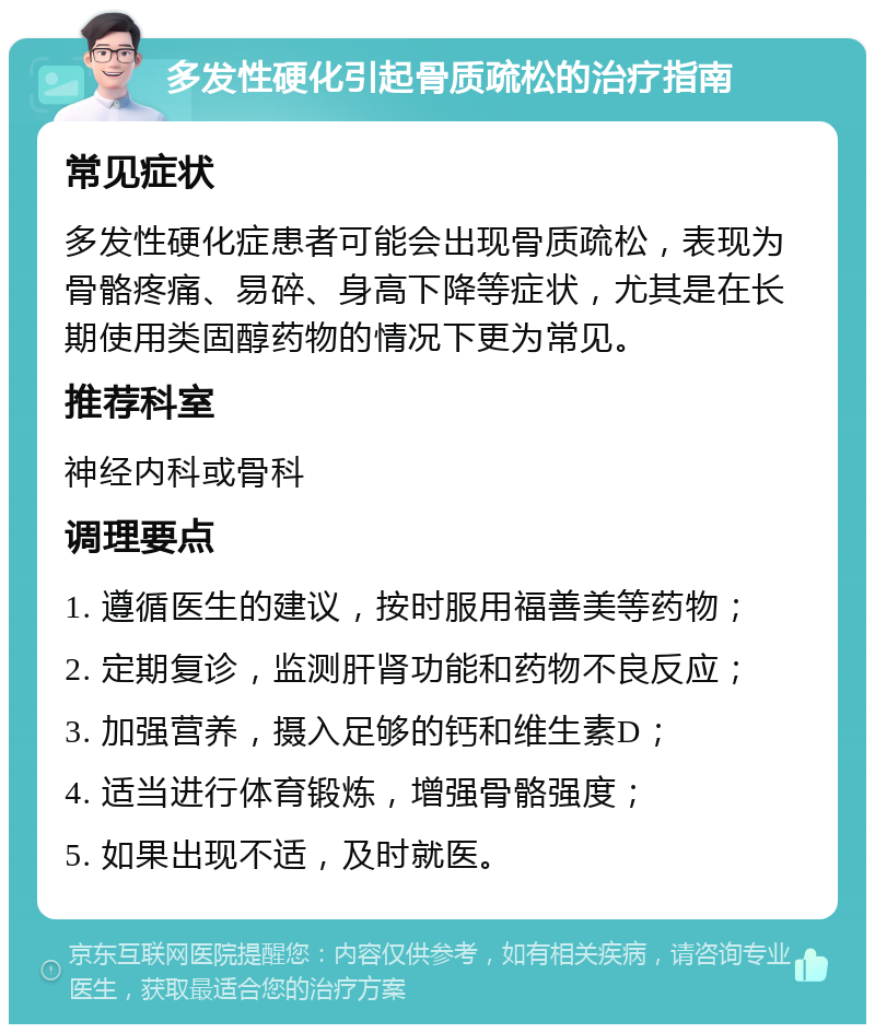 多发性硬化引起骨质疏松的治疗指南 常见症状 多发性硬化症患者可能会出现骨质疏松，表现为骨骼疼痛、易碎、身高下降等症状，尤其是在长期使用类固醇药物的情况下更为常见。 推荐科室 神经内科或骨科 调理要点 1. 遵循医生的建议，按时服用福善美等药物； 2. 定期复诊，监测肝肾功能和药物不良反应； 3. 加强营养，摄入足够的钙和维生素D； 4. 适当进行体育锻炼，增强骨骼强度； 5. 如果出现不适，及时就医。