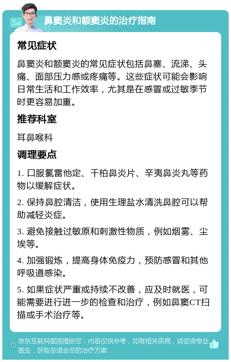 鼻窦炎和额窦炎的治疗指南 常见症状 鼻窦炎和额窦炎的常见症状包括鼻塞、流涕、头痛、面部压力感或疼痛等。这些症状可能会影响日常生活和工作效率，尤其是在感冒或过敏季节时更容易加重。 推荐科室 耳鼻喉科 调理要点 1. 口服氯雷他定、千柏鼻炎片、辛夷鼻炎丸等药物以缓解症状。 2. 保持鼻腔清洁，使用生理盐水清洗鼻腔可以帮助减轻炎症。 3. 避免接触过敏原和刺激性物质，例如烟雾、尘埃等。 4. 加强锻炼，提高身体免疫力，预防感冒和其他呼吸道感染。 5. 如果症状严重或持续不改善，应及时就医，可能需要进行进一步的检查和治疗，例如鼻窦CT扫描或手术治疗等。