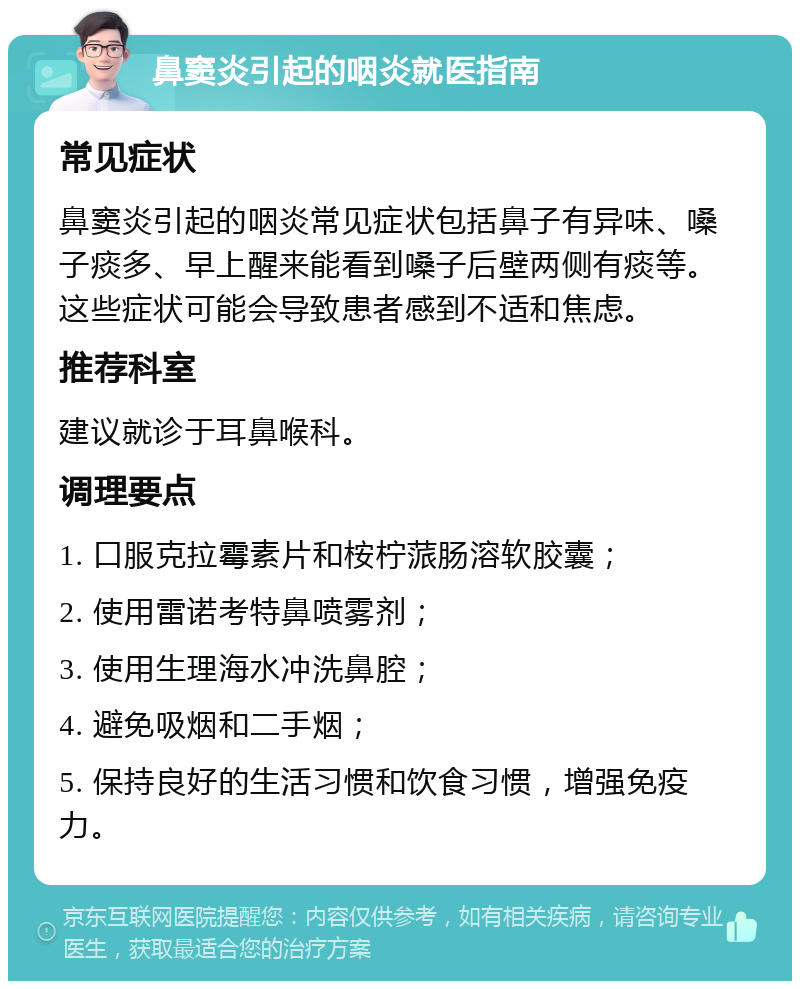 鼻窦炎引起的咽炎就医指南 常见症状 鼻窦炎引起的咽炎常见症状包括鼻子有异味、嗓子痰多、早上醒来能看到嗓子后壁两侧有痰等。这些症状可能会导致患者感到不适和焦虑。 推荐科室 建议就诊于耳鼻喉科。 调理要点 1. 口服克拉霉素片和桉柠蒎肠溶软胶囊； 2. 使用雷诺考特鼻喷雾剂； 3. 使用生理海水冲洗鼻腔； 4. 避免吸烟和二手烟； 5. 保持良好的生活习惯和饮食习惯，增强免疫力。