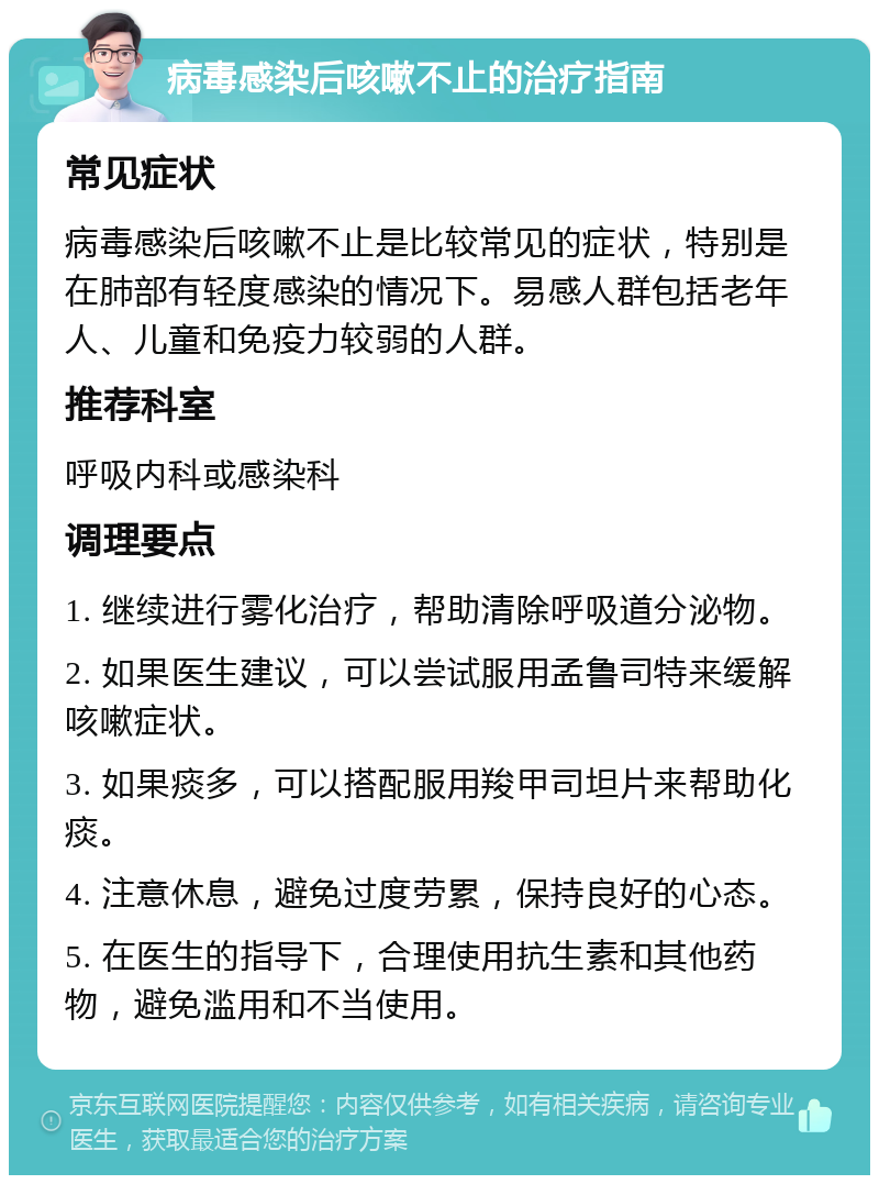 病毒感染后咳嗽不止的治疗指南 常见症状 病毒感染后咳嗽不止是比较常见的症状，特别是在肺部有轻度感染的情况下。易感人群包括老年人、儿童和免疫力较弱的人群。 推荐科室 呼吸内科或感染科 调理要点 1. 继续进行雾化治疗，帮助清除呼吸道分泌物。 2. 如果医生建议，可以尝试服用孟鲁司特来缓解咳嗽症状。 3. 如果痰多，可以搭配服用羧甲司坦片来帮助化痰。 4. 注意休息，避免过度劳累，保持良好的心态。 5. 在医生的指导下，合理使用抗生素和其他药物，避免滥用和不当使用。