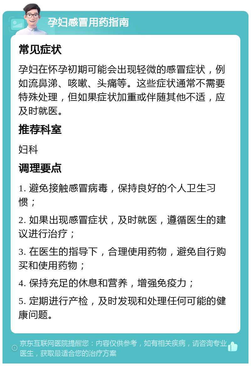 孕妇感冒用药指南 常见症状 孕妇在怀孕初期可能会出现轻微的感冒症状，例如流鼻涕、咳嗽、头痛等。这些症状通常不需要特殊处理，但如果症状加重或伴随其他不适，应及时就医。 推荐科室 妇科 调理要点 1. 避免接触感冒病毒，保持良好的个人卫生习惯； 2. 如果出现感冒症状，及时就医，遵循医生的建议进行治疗； 3. 在医生的指导下，合理使用药物，避免自行购买和使用药物； 4. 保持充足的休息和营养，增强免疫力； 5. 定期进行产检，及时发现和处理任何可能的健康问题。