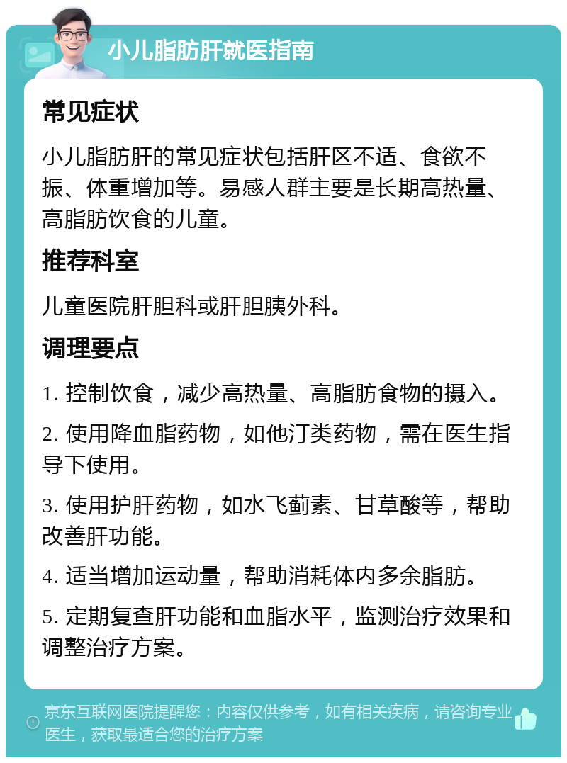 小儿脂肪肝就医指南 常见症状 小儿脂肪肝的常见症状包括肝区不适、食欲不振、体重增加等。易感人群主要是长期高热量、高脂肪饮食的儿童。 推荐科室 儿童医院肝胆科或肝胆胰外科。 调理要点 1. 控制饮食，减少高热量、高脂肪食物的摄入。 2. 使用降血脂药物，如他汀类药物，需在医生指导下使用。 3. 使用护肝药物，如水飞蓟素、甘草酸等，帮助改善肝功能。 4. 适当增加运动量，帮助消耗体内多余脂肪。 5. 定期复查肝功能和血脂水平，监测治疗效果和调整治疗方案。