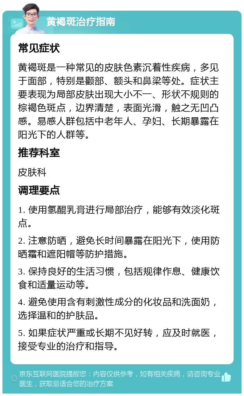 黄褐斑治疗指南 常见症状 黄褐斑是一种常见的皮肤色素沉着性疾病，多见于面部，特别是颧部、额头和鼻梁等处。症状主要表现为局部皮肤出现大小不一、形状不规则的棕褐色斑点，边界清楚，表面光滑，触之无凹凸感。易感人群包括中老年人、孕妇、长期暴露在阳光下的人群等。 推荐科室 皮肤科 调理要点 1. 使用氢醌乳膏进行局部治疗，能够有效淡化斑点。 2. 注意防晒，避免长时间暴露在阳光下，使用防晒霜和遮阳帽等防护措施。 3. 保持良好的生活习惯，包括规律作息、健康饮食和适量运动等。 4. 避免使用含有刺激性成分的化妆品和洗面奶，选择温和的护肤品。 5. 如果症状严重或长期不见好转，应及时就医，接受专业的治疗和指导。