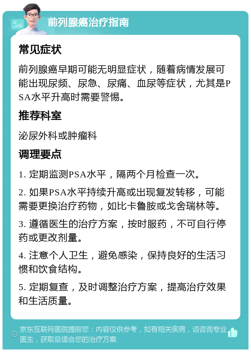 前列腺癌治疗指南 常见症状 前列腺癌早期可能无明显症状，随着病情发展可能出现尿频、尿急、尿痛、血尿等症状，尤其是PSA水平升高时需要警惕。 推荐科室 泌尿外科或肿瘤科 调理要点 1. 定期监测PSA水平，隔两个月检查一次。 2. 如果PSA水平持续升高或出现复发转移，可能需要更换治疗药物，如比卡鲁胺或戈舍瑞林等。 3. 遵循医生的治疗方案，按时服药，不可自行停药或更改剂量。 4. 注意个人卫生，避免感染，保持良好的生活习惯和饮食结构。 5. 定期复查，及时调整治疗方案，提高治疗效果和生活质量。