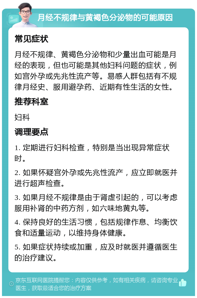 月经不规律与黄褐色分泌物的可能原因 常见症状 月经不规律、黄褐色分泌物和少量出血可能是月经的表现，但也可能是其他妇科问题的症状，例如宫外孕或先兆性流产等。易感人群包括有不规律月经史、服用避孕药、近期有性生活的女性。 推荐科室 妇科 调理要点 1. 定期进行妇科检查，特别是当出现异常症状时。 2. 如果怀疑宫外孕或先兆性流产，应立即就医并进行超声检查。 3. 如果月经不规律是由于肾虚引起的，可以考虑服用补肾的中药方剂，如六味地黄丸等。 4. 保持良好的生活习惯，包括规律作息、均衡饮食和适量运动，以维持身体健康。 5. 如果症状持续或加重，应及时就医并遵循医生的治疗建议。