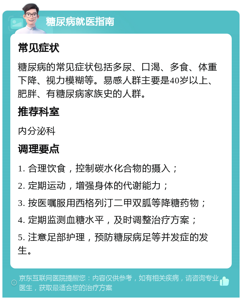 糖尿病就医指南 常见症状 糖尿病的常见症状包括多尿、口渴、多食、体重下降、视力模糊等。易感人群主要是40岁以上、肥胖、有糖尿病家族史的人群。 推荐科室 内分泌科 调理要点 1. 合理饮食，控制碳水化合物的摄入； 2. 定期运动，增强身体的代谢能力； 3. 按医嘱服用西格列汀二甲双胍等降糖药物； 4. 定期监测血糖水平，及时调整治疗方案； 5. 注意足部护理，预防糖尿病足等并发症的发生。