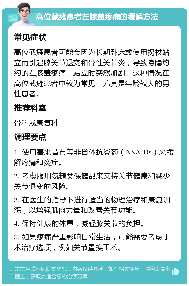 高位截瘫患者左膝盖疼痛的缓解方法 常见症状 高位截瘫患者可能会因为长期卧床或使用拐杖站立而引起膝关节退变和骨性关节炎，导致隐隐约约的左膝盖疼痛，站立时突然加剧。这种情况在高位截瘫患者中较为常见，尤其是年龄较大的男性患者。 推荐科室 骨科或康复科 调理要点 1. 使用塞来昔布等非甾体抗炎药（NSAIDs）来缓解疼痛和炎症。 2. 考虑服用氨糖类保健品来支持关节健康和减少关节退变的风险。 3. 在医生的指导下进行适当的物理治疗和康复训练，以增强肌肉力量和改善关节功能。 4. 保持健康的体重，减轻膝关节的负担。 5. 如果疼痛严重影响日常生活，可能需要考虑手术治疗选项，例如关节置换手术。