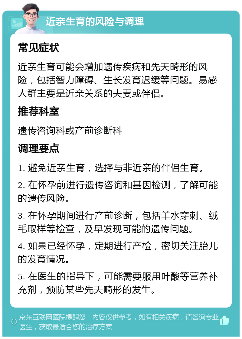 近亲生育的风险与调理 常见症状 近亲生育可能会增加遗传疾病和先天畸形的风险，包括智力障碍、生长发育迟缓等问题。易感人群主要是近亲关系的夫妻或伴侣。 推荐科室 遗传咨询科或产前诊断科 调理要点 1. 避免近亲生育，选择与非近亲的伴侣生育。 2. 在怀孕前进行遗传咨询和基因检测，了解可能的遗传风险。 3. 在怀孕期间进行产前诊断，包括羊水穿刺、绒毛取样等检查，及早发现可能的遗传问题。 4. 如果已经怀孕，定期进行产检，密切关注胎儿的发育情况。 5. 在医生的指导下，可能需要服用叶酸等营养补充剂，预防某些先天畸形的发生。