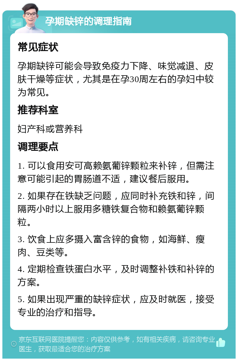 孕期缺锌的调理指南 常见症状 孕期缺锌可能会导致免疫力下降、味觉减退、皮肤干燥等症状，尤其是在孕30周左右的孕妇中较为常见。 推荐科室 妇产科或营养科 调理要点 1. 可以食用安可高赖氨葡锌颗粒来补锌，但需注意可能引起的胃肠道不适，建议餐后服用。 2. 如果存在铁缺乏问题，应同时补充铁和锌，间隔两小时以上服用多糖铁复合物和赖氨葡锌颗粒。 3. 饮食上应多摄入富含锌的食物，如海鲜、瘦肉、豆类等。 4. 定期检查铁蛋白水平，及时调整补铁和补锌的方案。 5. 如果出现严重的缺锌症状，应及时就医，接受专业的治疗和指导。