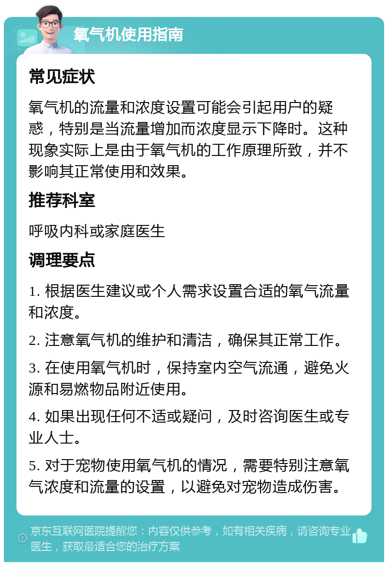 氧气机使用指南 常见症状 氧气机的流量和浓度设置可能会引起用户的疑惑，特别是当流量增加而浓度显示下降时。这种现象实际上是由于氧气机的工作原理所致，并不影响其正常使用和效果。 推荐科室 呼吸内科或家庭医生 调理要点 1. 根据医生建议或个人需求设置合适的氧气流量和浓度。 2. 注意氧气机的维护和清洁，确保其正常工作。 3. 在使用氧气机时，保持室内空气流通，避免火源和易燃物品附近使用。 4. 如果出现任何不适或疑问，及时咨询医生或专业人士。 5. 对于宠物使用氧气机的情况，需要特别注意氧气浓度和流量的设置，以避免对宠物造成伤害。