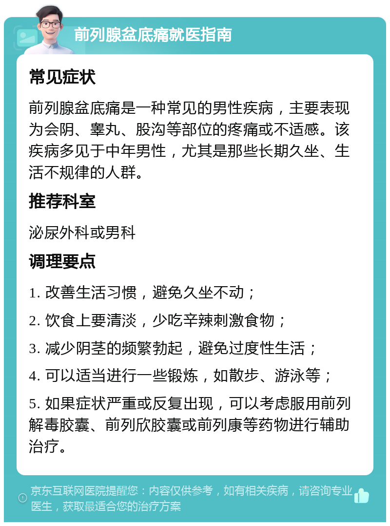 前列腺盆底痛就医指南 常见症状 前列腺盆底痛是一种常见的男性疾病，主要表现为会阴、睾丸、股沟等部位的疼痛或不适感。该疾病多见于中年男性，尤其是那些长期久坐、生活不规律的人群。 推荐科室 泌尿外科或男科 调理要点 1. 改善生活习惯，避免久坐不动； 2. 饮食上要清淡，少吃辛辣刺激食物； 3. 减少阴茎的频繁勃起，避免过度性生活； 4. 可以适当进行一些锻炼，如散步、游泳等； 5. 如果症状严重或反复出现，可以考虑服用前列解毒胶囊、前列欣胶囊或前列康等药物进行辅助治疗。