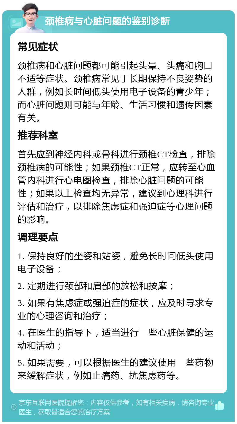 颈椎病与心脏问题的鉴别诊断 常见症状 颈椎病和心脏问题都可能引起头晕、头痛和胸口不适等症状。颈椎病常见于长期保持不良姿势的人群，例如长时间低头使用电子设备的青少年；而心脏问题则可能与年龄、生活习惯和遗传因素有关。 推荐科室 首先应到神经内科或骨科进行颈椎CT检查，排除颈椎病的可能性；如果颈椎CT正常，应转至心血管内科进行心电图检查，排除心脏问题的可能性；如果以上检查均无异常，建议到心理科进行评估和治疗，以排除焦虑症和强迫症等心理问题的影响。 调理要点 1. 保持良好的坐姿和站姿，避免长时间低头使用电子设备； 2. 定期进行颈部和肩部的放松和按摩； 3. 如果有焦虑症或强迫症的症状，应及时寻求专业的心理咨询和治疗； 4. 在医生的指导下，适当进行一些心脏保健的运动和活动； 5. 如果需要，可以根据医生的建议使用一些药物来缓解症状，例如止痛药、抗焦虑药等。