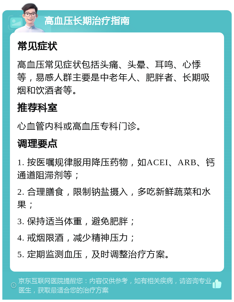 高血压长期治疗指南 常见症状 高血压常见症状包括头痛、头晕、耳鸣、心悸等，易感人群主要是中老年人、肥胖者、长期吸烟和饮酒者等。 推荐科室 心血管内科或高血压专科门诊。 调理要点 1. 按医嘱规律服用降压药物，如ACEI、ARB、钙通道阻滞剂等； 2. 合理膳食，限制钠盐摄入，多吃新鲜蔬菜和水果； 3. 保持适当体重，避免肥胖； 4. 戒烟限酒，减少精神压力； 5. 定期监测血压，及时调整治疗方案。