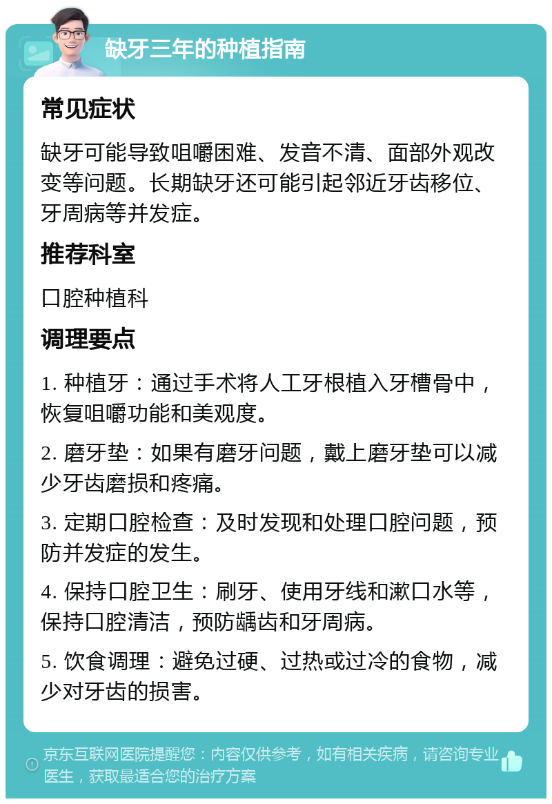 缺牙三年的种植指南 常见症状 缺牙可能导致咀嚼困难、发音不清、面部外观改变等问题。长期缺牙还可能引起邻近牙齿移位、牙周病等并发症。 推荐科室 口腔种植科 调理要点 1. 种植牙：通过手术将人工牙根植入牙槽骨中，恢复咀嚼功能和美观度。 2. 磨牙垫：如果有磨牙问题，戴上磨牙垫可以减少牙齿磨损和疼痛。 3. 定期口腔检查：及时发现和处理口腔问题，预防并发症的发生。 4. 保持口腔卫生：刷牙、使用牙线和漱口水等，保持口腔清洁，预防龋齿和牙周病。 5. 饮食调理：避免过硬、过热或过冷的食物，减少对牙齿的损害。