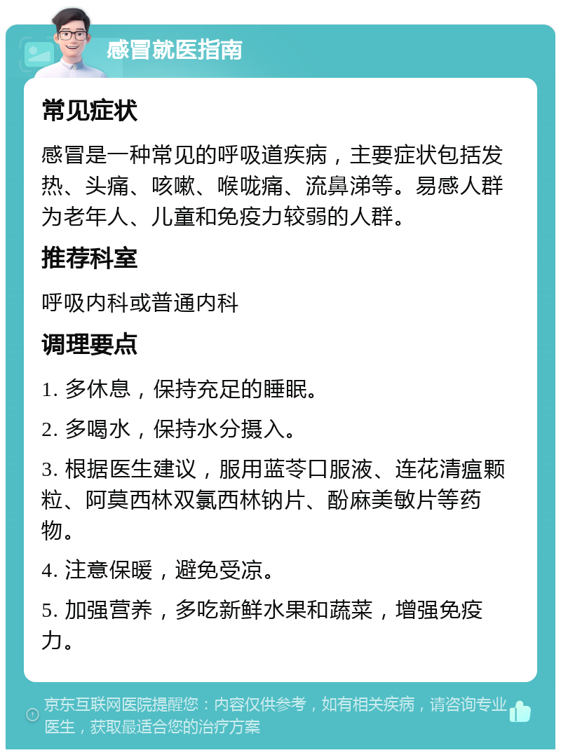 感冒就医指南 常见症状 感冒是一种常见的呼吸道疾病，主要症状包括发热、头痛、咳嗽、喉咙痛、流鼻涕等。易感人群为老年人、儿童和免疫力较弱的人群。 推荐科室 呼吸内科或普通内科 调理要点 1. 多休息，保持充足的睡眠。 2. 多喝水，保持水分摄入。 3. 根据医生建议，服用蓝苓口服液、连花清瘟颗粒、阿莫西林双氯西林钠片、酚麻美敏片等药物。 4. 注意保暖，避免受凉。 5. 加强营养，多吃新鲜水果和蔬菜，增强免疫力。