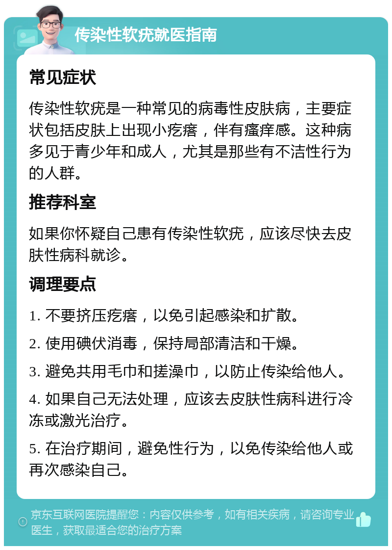 传染性软疣就医指南 常见症状 传染性软疣是一种常见的病毒性皮肤病，主要症状包括皮肤上出现小疙瘩，伴有瘙痒感。这种病多见于青少年和成人，尤其是那些有不洁性行为的人群。 推荐科室 如果你怀疑自己患有传染性软疣，应该尽快去皮肤性病科就诊。 调理要点 1. 不要挤压疙瘩，以免引起感染和扩散。 2. 使用碘伏消毒，保持局部清洁和干燥。 3. 避免共用毛巾和搓澡巾，以防止传染给他人。 4. 如果自己无法处理，应该去皮肤性病科进行冷冻或激光治疗。 5. 在治疗期间，避免性行为，以免传染给他人或再次感染自己。