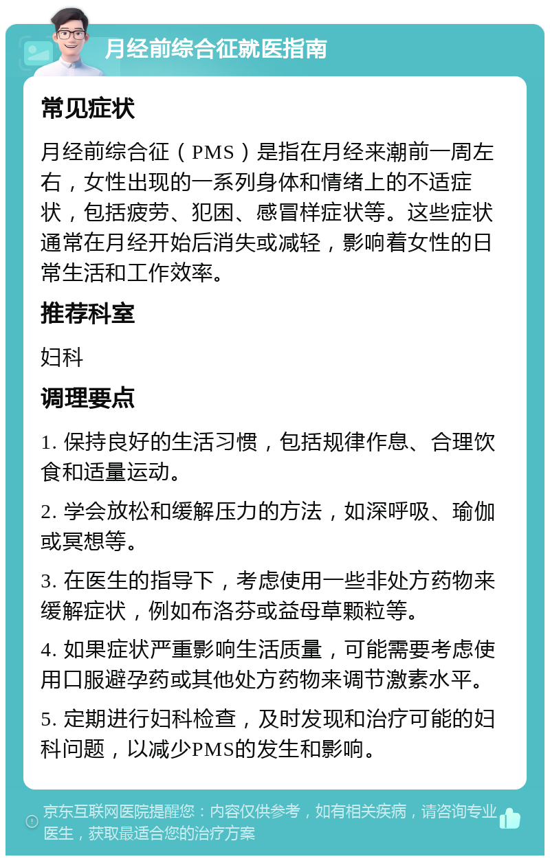 月经前综合征就医指南 常见症状 月经前综合征（PMS）是指在月经来潮前一周左右，女性出现的一系列身体和情绪上的不适症状，包括疲劳、犯困、感冒样症状等。这些症状通常在月经开始后消失或减轻，影响着女性的日常生活和工作效率。 推荐科室 妇科 调理要点 1. 保持良好的生活习惯，包括规律作息、合理饮食和适量运动。 2. 学会放松和缓解压力的方法，如深呼吸、瑜伽或冥想等。 3. 在医生的指导下，考虑使用一些非处方药物来缓解症状，例如布洛芬或益母草颗粒等。 4. 如果症状严重影响生活质量，可能需要考虑使用口服避孕药或其他处方药物来调节激素水平。 5. 定期进行妇科检查，及时发现和治疗可能的妇科问题，以减少PMS的发生和影响。