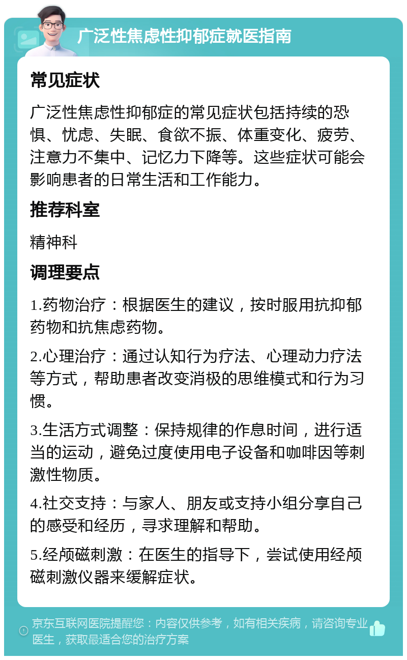 广泛性焦虑性抑郁症就医指南 常见症状 广泛性焦虑性抑郁症的常见症状包括持续的恐惧、忧虑、失眠、食欲不振、体重变化、疲劳、注意力不集中、记忆力下降等。这些症状可能会影响患者的日常生活和工作能力。 推荐科室 精神科 调理要点 1.药物治疗：根据医生的建议，按时服用抗抑郁药物和抗焦虑药物。 2.心理治疗：通过认知行为疗法、心理动力疗法等方式，帮助患者改变消极的思维模式和行为习惯。 3.生活方式调整：保持规律的作息时间，进行适当的运动，避免过度使用电子设备和咖啡因等刺激性物质。 4.社交支持：与家人、朋友或支持小组分享自己的感受和经历，寻求理解和帮助。 5.经颅磁刺激：在医生的指导下，尝试使用经颅磁刺激仪器来缓解症状。