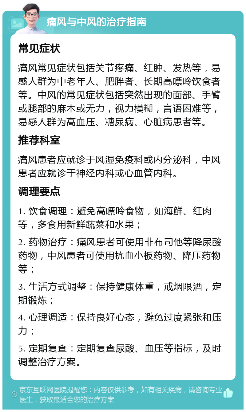 痛风与中风的治疗指南 常见症状 痛风常见症状包括关节疼痛、红肿、发热等，易感人群为中老年人、肥胖者、长期高嘌呤饮食者等。中风的常见症状包括突然出现的面部、手臂或腿部的麻木或无力，视力模糊，言语困难等，易感人群为高血压、糖尿病、心脏病患者等。 推荐科室 痛风患者应就诊于风湿免疫科或内分泌科，中风患者应就诊于神经内科或心血管内科。 调理要点 1. 饮食调理：避免高嘌呤食物，如海鲜、红肉等，多食用新鲜蔬菜和水果； 2. 药物治疗：痛风患者可使用非布司他等降尿酸药物，中风患者可使用抗血小板药物、降压药物等； 3. 生活方式调整：保持健康体重，戒烟限酒，定期锻炼； 4. 心理调适：保持良好心态，避免过度紧张和压力； 5. 定期复查：定期复查尿酸、血压等指标，及时调整治疗方案。