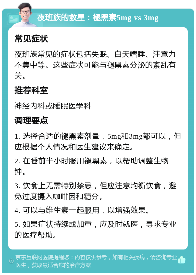 夜班族的救星：褪黑素5mg vs 3mg 常见症状 夜班族常见的症状包括失眠、白天嗜睡、注意力不集中等。这些症状可能与褪黑素分泌的紊乱有关。 推荐科室 神经内科或睡眠医学科 调理要点 1. 选择合适的褪黑素剂量，5mg和3mg都可以，但应根据个人情况和医生建议来确定。 2. 在睡前半小时服用褪黑素，以帮助调整生物钟。 3. 饮食上无需特别禁忌，但应注意均衡饮食，避免过度摄入咖啡因和糖分。 4. 可以与维生素一起服用，以增强效果。 5. 如果症状持续或加重，应及时就医，寻求专业的医疗帮助。