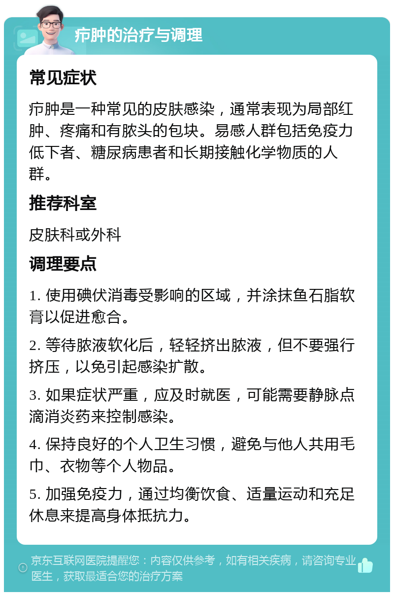 疖肿的治疗与调理 常见症状 疖肿是一种常见的皮肤感染，通常表现为局部红肿、疼痛和有脓头的包块。易感人群包括免疫力低下者、糖尿病患者和长期接触化学物质的人群。 推荐科室 皮肤科或外科 调理要点 1. 使用碘伏消毒受影响的区域，并涂抹鱼石脂软膏以促进愈合。 2. 等待脓液软化后，轻轻挤出脓液，但不要强行挤压，以免引起感染扩散。 3. 如果症状严重，应及时就医，可能需要静脉点滴消炎药来控制感染。 4. 保持良好的个人卫生习惯，避免与他人共用毛巾、衣物等个人物品。 5. 加强免疫力，通过均衡饮食、适量运动和充足休息来提高身体抵抗力。