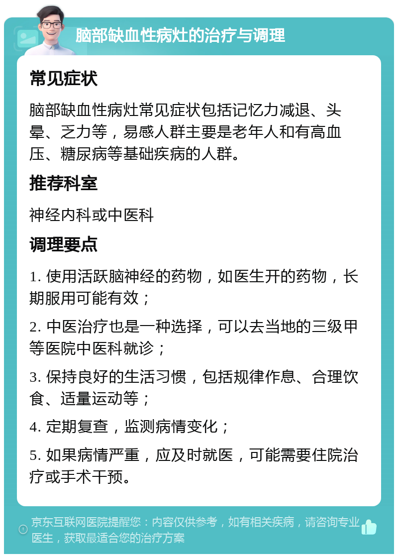 脑部缺血性病灶的治疗与调理 常见症状 脑部缺血性病灶常见症状包括记忆力减退、头晕、乏力等，易感人群主要是老年人和有高血压、糖尿病等基础疾病的人群。 推荐科室 神经内科或中医科 调理要点 1. 使用活跃脑神经的药物，如医生开的药物，长期服用可能有效； 2. 中医治疗也是一种选择，可以去当地的三级甲等医院中医科就诊； 3. 保持良好的生活习惯，包括规律作息、合理饮食、适量运动等； 4. 定期复查，监测病情变化； 5. 如果病情严重，应及时就医，可能需要住院治疗或手术干预。