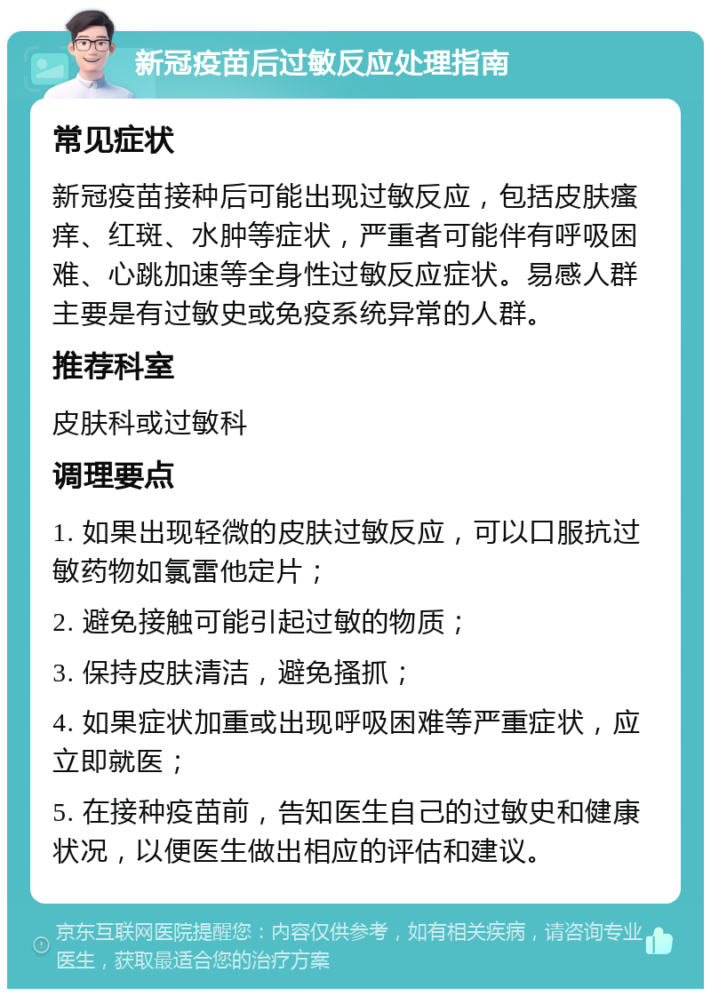 新冠疫苗后过敏反应处理指南 常见症状 新冠疫苗接种后可能出现过敏反应，包括皮肤瘙痒、红斑、水肿等症状，严重者可能伴有呼吸困难、心跳加速等全身性过敏反应症状。易感人群主要是有过敏史或免疫系统异常的人群。 推荐科室 皮肤科或过敏科 调理要点 1. 如果出现轻微的皮肤过敏反应，可以口服抗过敏药物如氯雷他定片； 2. 避免接触可能引起过敏的物质； 3. 保持皮肤清洁，避免搔抓； 4. 如果症状加重或出现呼吸困难等严重症状，应立即就医； 5. 在接种疫苗前，告知医生自己的过敏史和健康状况，以便医生做出相应的评估和建议。