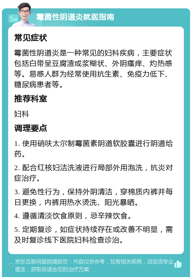 霉菌性阴道炎就医指南 常见症状 霉菌性阴道炎是一种常见的妇科疾病，主要症状包括白带呈豆腐渣或浆糊状、外阴瘙痒、灼热感等。易感人群为经常使用抗生素、免疫力低下、糖尿病患者等。 推荐科室 妇科 调理要点 1. 使用硝呋太尔制霉菌素阴道软胶囊进行阴道给药。 2. 配合红核妇洁洗液进行局部外用泡洗，抗炎对症治疗。 3. 避免性行为，保持外阴清洁，穿棉质内裤并每日更换，内裤用热水烫洗、阳光暴晒。 4. 遵循清淡饮食原则，忌辛辣饮食。 5. 定期复诊，如症状持续存在或改善不明显，需及时复诊线下医院妇科检查诊治。