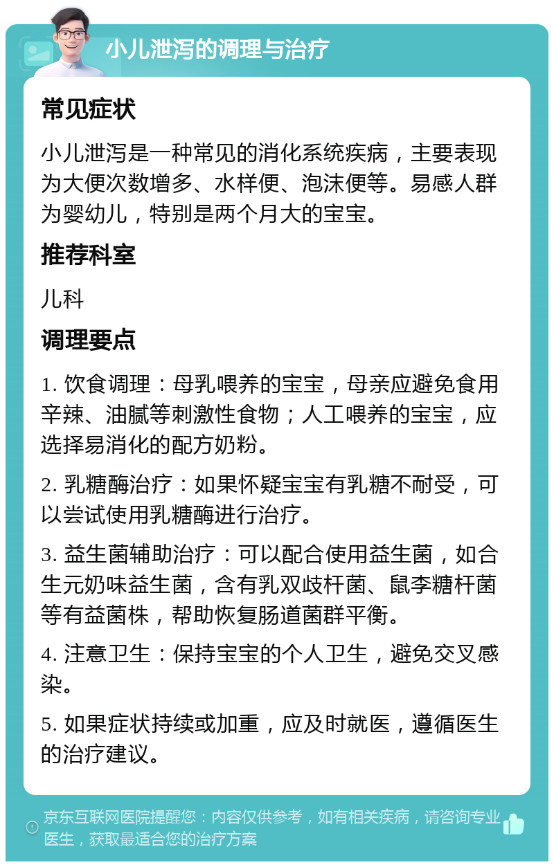 小儿泄泻的调理与治疗 常见症状 小儿泄泻是一种常见的消化系统疾病，主要表现为大便次数增多、水样便、泡沫便等。易感人群为婴幼儿，特别是两个月大的宝宝。 推荐科室 儿科 调理要点 1. 饮食调理：母乳喂养的宝宝，母亲应避免食用辛辣、油腻等刺激性食物；人工喂养的宝宝，应选择易消化的配方奶粉。 2. 乳糖酶治疗：如果怀疑宝宝有乳糖不耐受，可以尝试使用乳糖酶进行治疗。 3. 益生菌辅助治疗：可以配合使用益生菌，如合生元奶味益生菌，含有乳双歧杆菌、鼠李糖杆菌等有益菌株，帮助恢复肠道菌群平衡。 4. 注意卫生：保持宝宝的个人卫生，避免交叉感染。 5. 如果症状持续或加重，应及时就医，遵循医生的治疗建议。