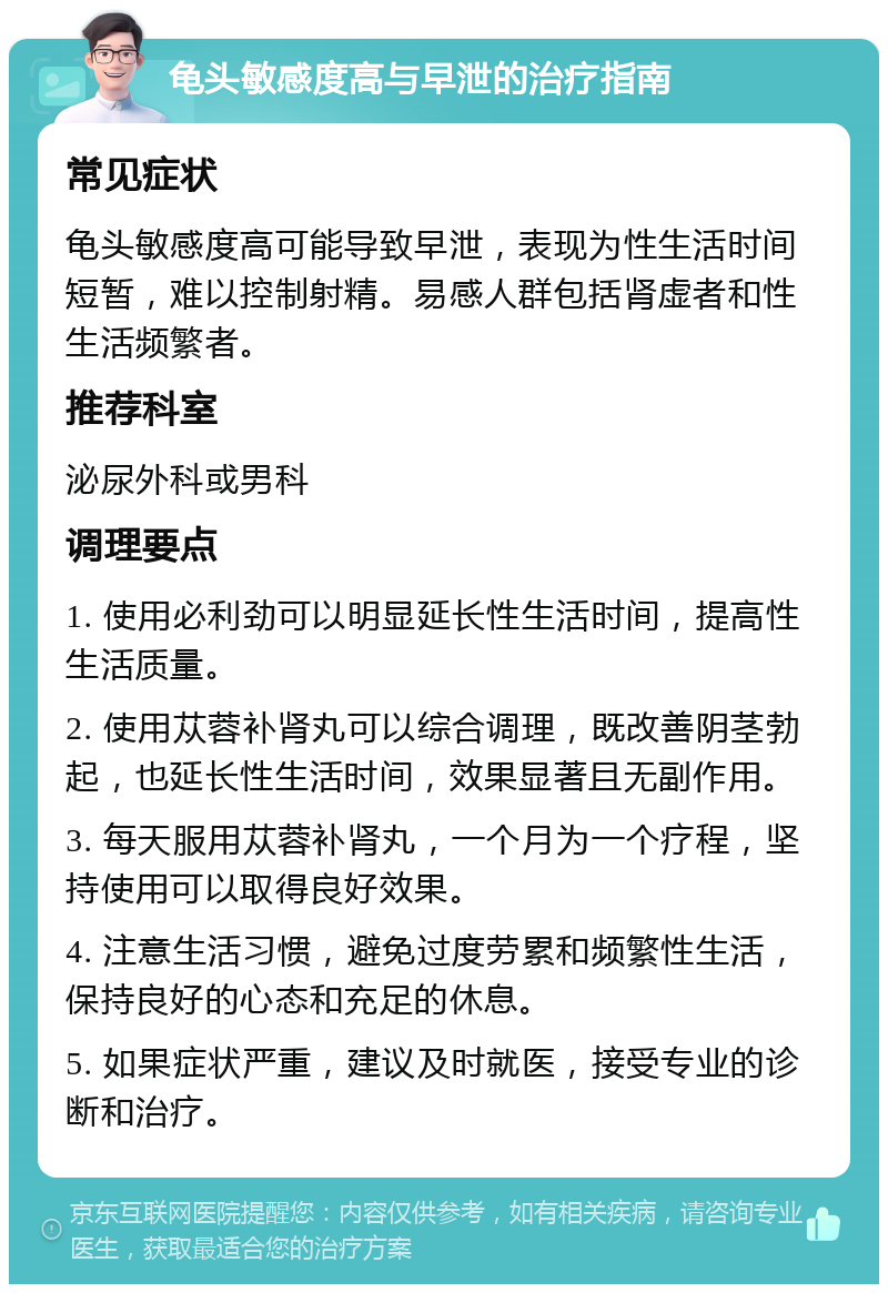 龟头敏感度高与早泄的治疗指南 常见症状 龟头敏感度高可能导致早泄，表现为性生活时间短暂，难以控制射精。易感人群包括肾虚者和性生活频繁者。 推荐科室 泌尿外科或男科 调理要点 1. 使用必利劲可以明显延长性生活时间，提高性生活质量。 2. 使用苁蓉补肾丸可以综合调理，既改善阴茎勃起，也延长性生活时间，效果显著且无副作用。 3. 每天服用苁蓉补肾丸，一个月为一个疗程，坚持使用可以取得良好效果。 4. 注意生活习惯，避免过度劳累和频繁性生活，保持良好的心态和充足的休息。 5. 如果症状严重，建议及时就医，接受专业的诊断和治疗。