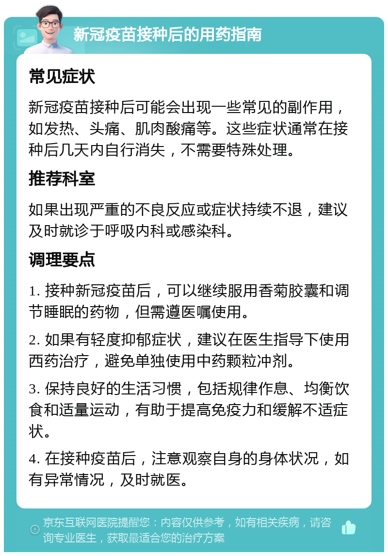 新冠疫苗接种后的用药指南 常见症状 新冠疫苗接种后可能会出现一些常见的副作用，如发热、头痛、肌肉酸痛等。这些症状通常在接种后几天内自行消失，不需要特殊处理。 推荐科室 如果出现严重的不良反应或症状持续不退，建议及时就诊于呼吸内科或感染科。 调理要点 1. 接种新冠疫苗后，可以继续服用香菊胶囊和调节睡眠的药物，但需遵医嘱使用。 2. 如果有轻度抑郁症状，建议在医生指导下使用西药治疗，避免单独使用中药颗粒冲剂。 3. 保持良好的生活习惯，包括规律作息、均衡饮食和适量运动，有助于提高免疫力和缓解不适症状。 4. 在接种疫苗后，注意观察自身的身体状况，如有异常情况，及时就医。