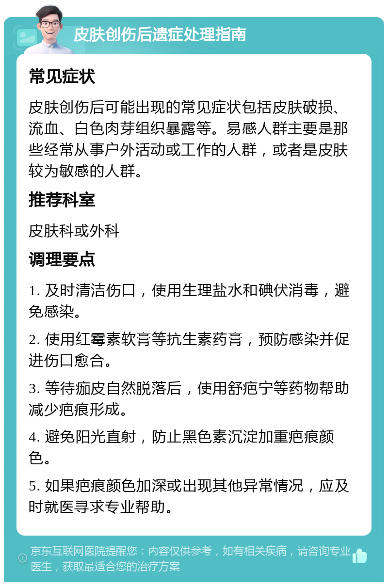 皮肤创伤后遗症处理指南 常见症状 皮肤创伤后可能出现的常见症状包括皮肤破损、流血、白色肉芽组织暴露等。易感人群主要是那些经常从事户外活动或工作的人群，或者是皮肤较为敏感的人群。 推荐科室 皮肤科或外科 调理要点 1. 及时清洁伤口，使用生理盐水和碘伏消毒，避免感染。 2. 使用红霉素软膏等抗生素药膏，预防感染并促进伤口愈合。 3. 等待痂皮自然脱落后，使用舒疤宁等药物帮助减少疤痕形成。 4. 避免阳光直射，防止黑色素沉淀加重疤痕颜色。 5. 如果疤痕颜色加深或出现其他异常情况，应及时就医寻求专业帮助。