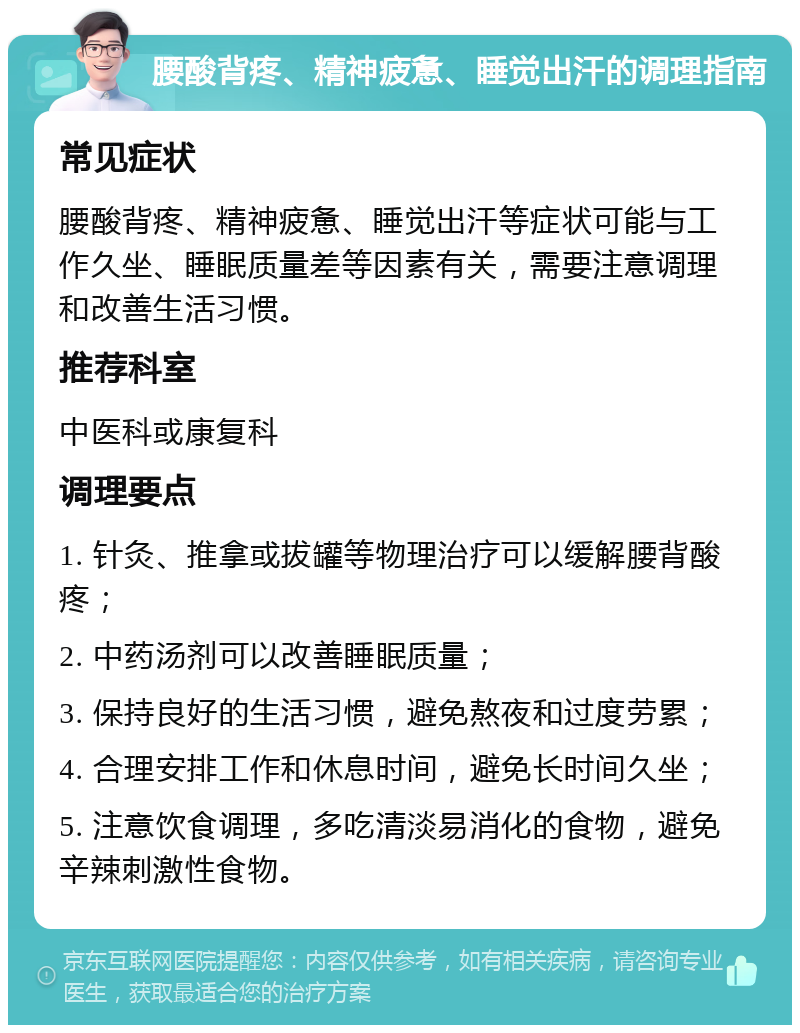 腰酸背疼、精神疲惫、睡觉出汗的调理指南 常见症状 腰酸背疼、精神疲惫、睡觉出汗等症状可能与工作久坐、睡眠质量差等因素有关，需要注意调理和改善生活习惯。 推荐科室 中医科或康复科 调理要点 1. 针灸、推拿或拔罐等物理治疗可以缓解腰背酸疼； 2. 中药汤剂可以改善睡眠质量； 3. 保持良好的生活习惯，避免熬夜和过度劳累； 4. 合理安排工作和休息时间，避免长时间久坐； 5. 注意饮食调理，多吃清淡易消化的食物，避免辛辣刺激性食物。