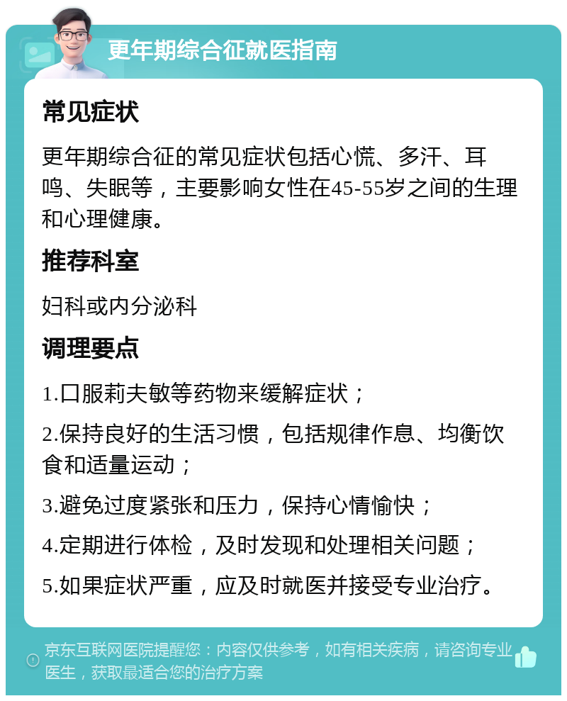 更年期综合征就医指南 常见症状 更年期综合征的常见症状包括心慌、多汗、耳鸣、失眠等，主要影响女性在45-55岁之间的生理和心理健康。 推荐科室 妇科或内分泌科 调理要点 1.口服莉夫敏等药物来缓解症状； 2.保持良好的生活习惯，包括规律作息、均衡饮食和适量运动； 3.避免过度紧张和压力，保持心情愉快； 4.定期进行体检，及时发现和处理相关问题； 5.如果症状严重，应及时就医并接受专业治疗。